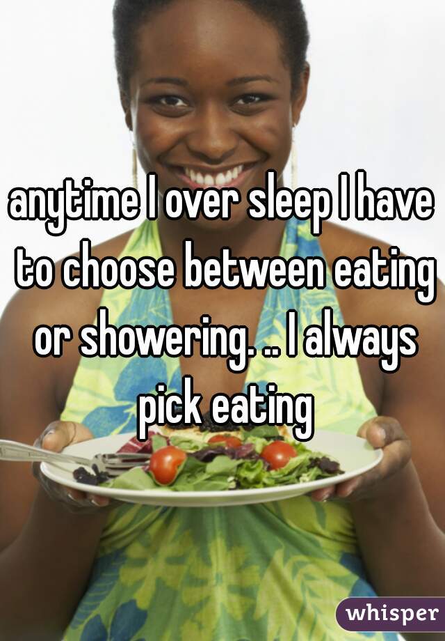 anytime I over sleep I have to choose between eating or showering. .. I always pick eating