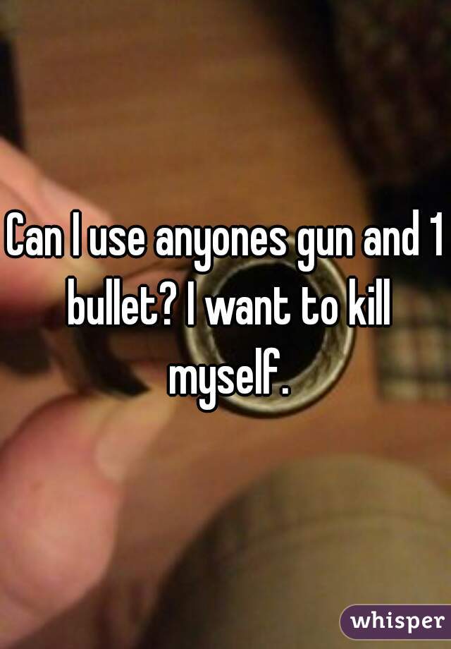 Can I use anyones gun and 1 bullet? I want to kill myself.