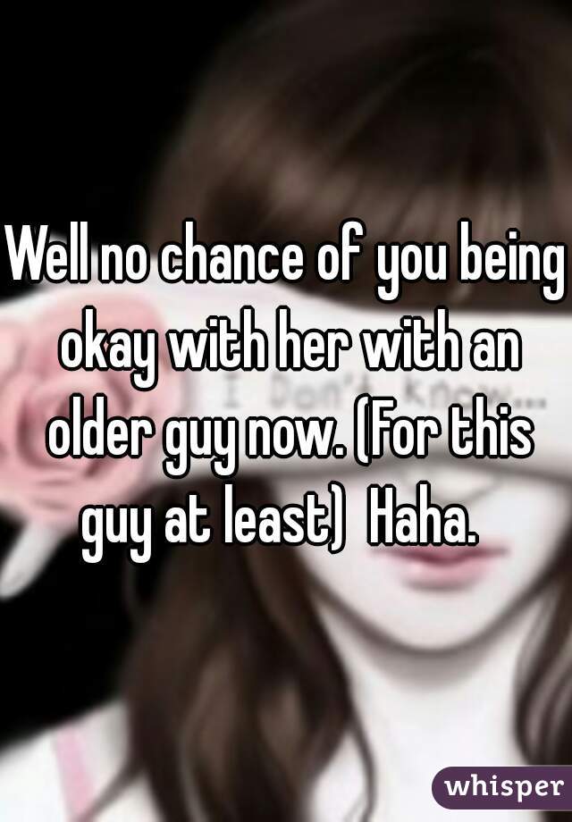 Well no chance of you being okay with her with an older guy now. (For this guy at least)  Haha.  