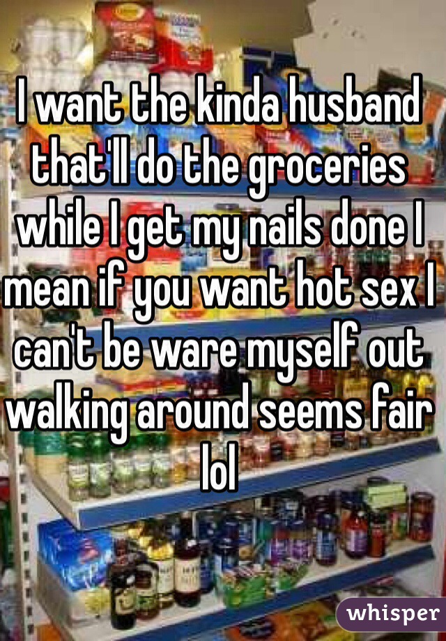 I want the kinda husband that'll do the groceries while I get my nails done I mean if you want hot sex I can't be ware myself out walking around seems fair lol