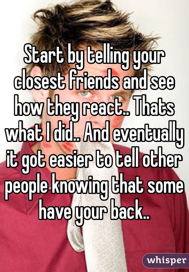 Start by telling your closest friends and see how they react.. Thats what I did.. And eventually it got easier to tell other people knowing that some have your back..