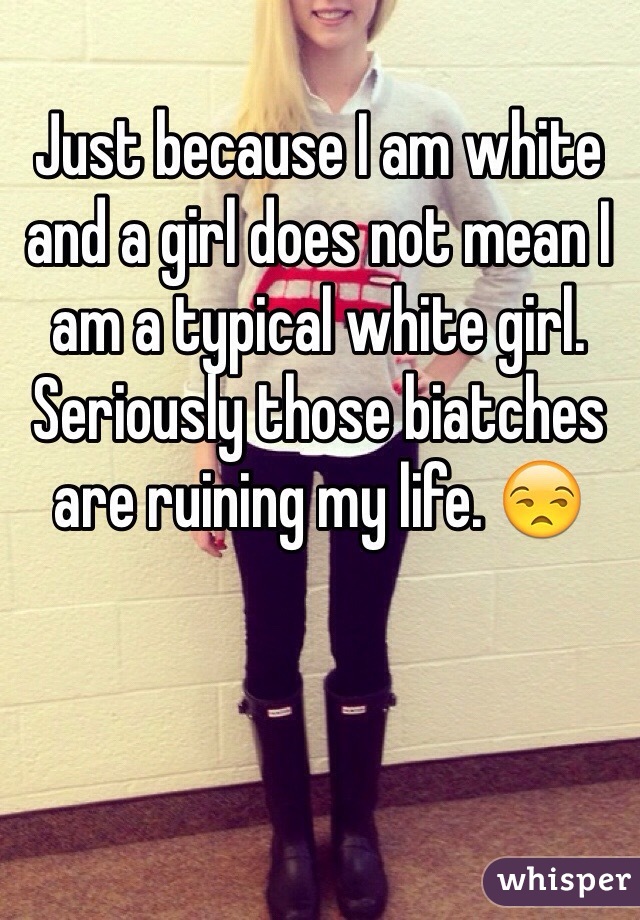Just because I am white and a girl does not mean I am a typical white girl. Seriously those biatches are ruining my life. 😒