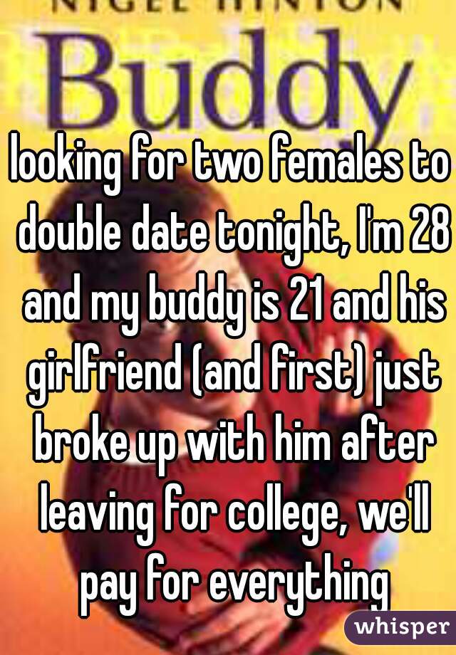 looking for two females to double date tonight, I'm 28 and my buddy is 21 and his girlfriend (and first) just broke up with him after leaving for college, we'll pay for everything