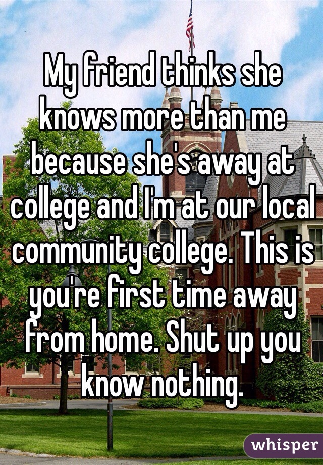 My friend thinks she knows more than me because she's away at college and I'm at our local community college. This is you're first time away from home. Shut up you know nothing. 