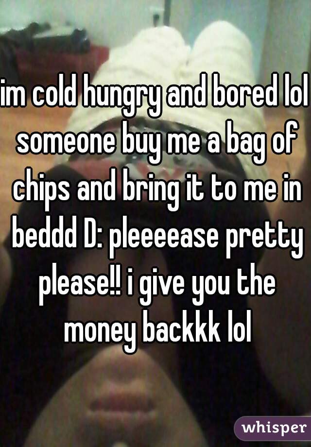 im cold hungry and bored lol someone buy me a bag of chips and bring it to me in beddd D: pleeeease pretty please!! i give you the money backkk lol