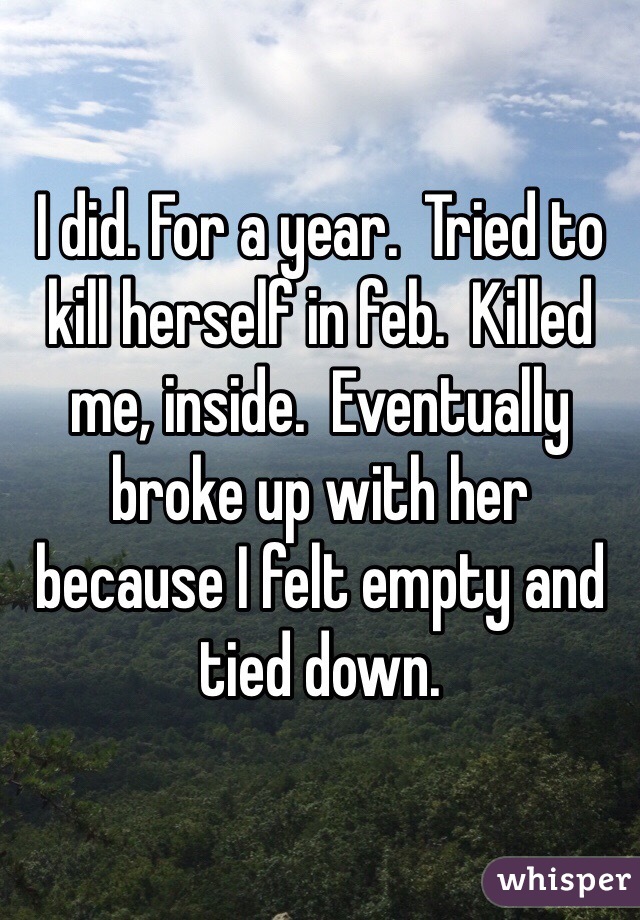 I did. For a year.  Tried to kill herself in feb.  Killed me, inside.  Eventually broke up with her because I felt empty and tied down. 
