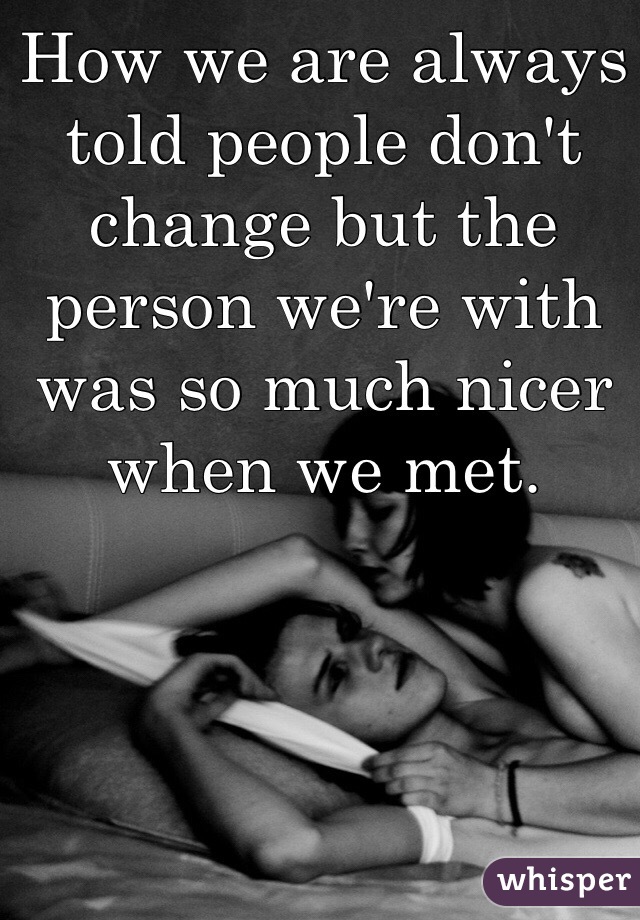 How we are always told people don't change but the person we're with was so much nicer when we met. 