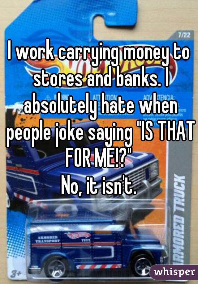 I work carrying money to stores and banks. I absolutely hate when people joke saying "IS THAT FOR ME!?" 
No, it isn't.