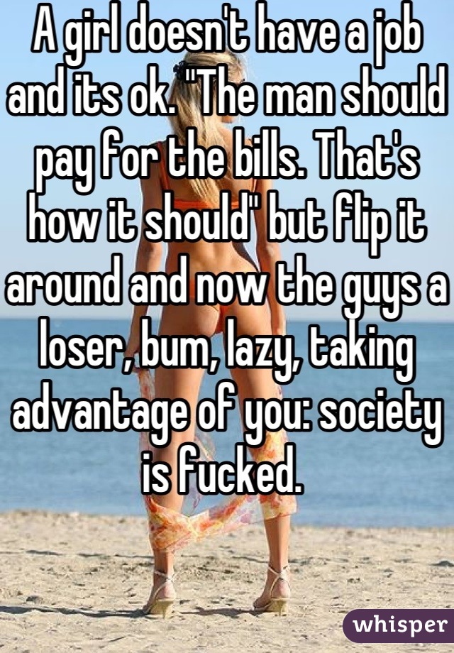 A girl doesn't have a job and its ok. "The man should pay for the bills. That's how it should" but flip it around and now the guys a loser, bum, lazy, taking advantage of you: society is fucked. 