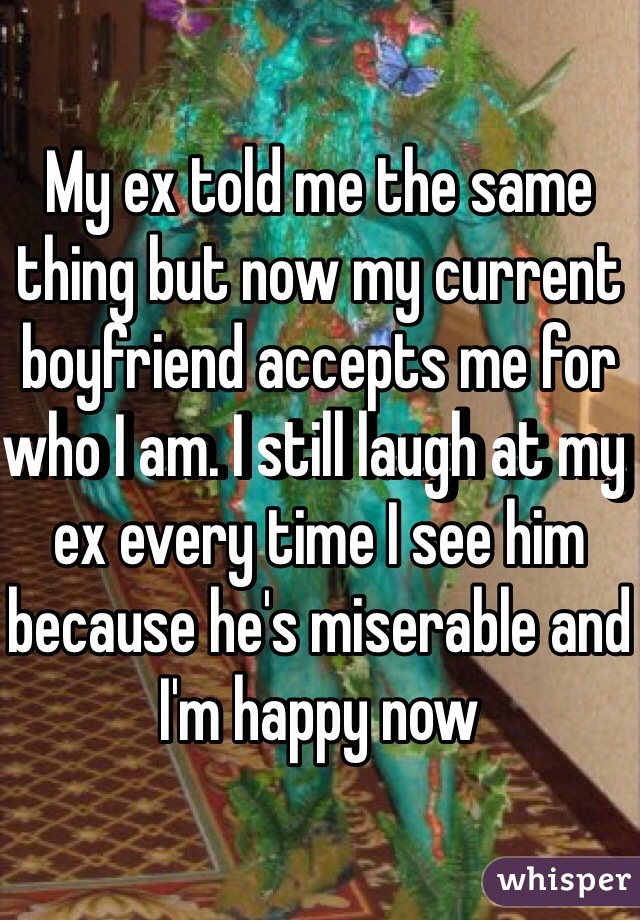 My ex told me the same thing but now my current boyfriend accepts me for who I am. I still laugh at my ex every time I see him because he's miserable and I'm happy now 