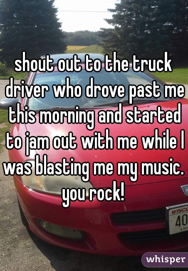 shout out to the truck driver who drove past me this morning and started to jam out with me while I was blasting me my music.  you rock! 