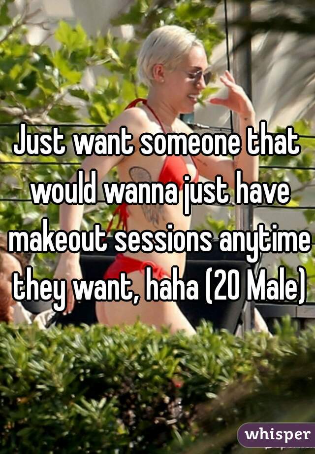 Just want someone that would wanna just have makeout sessions anytime they want, haha (20 Male)