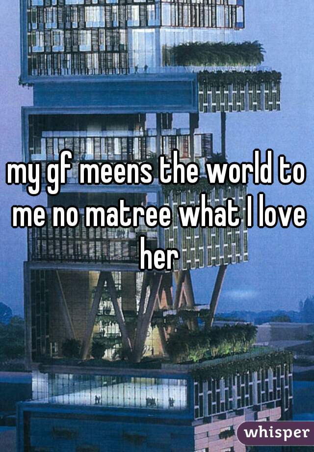 my gf meens the world to me no matree what I love her
