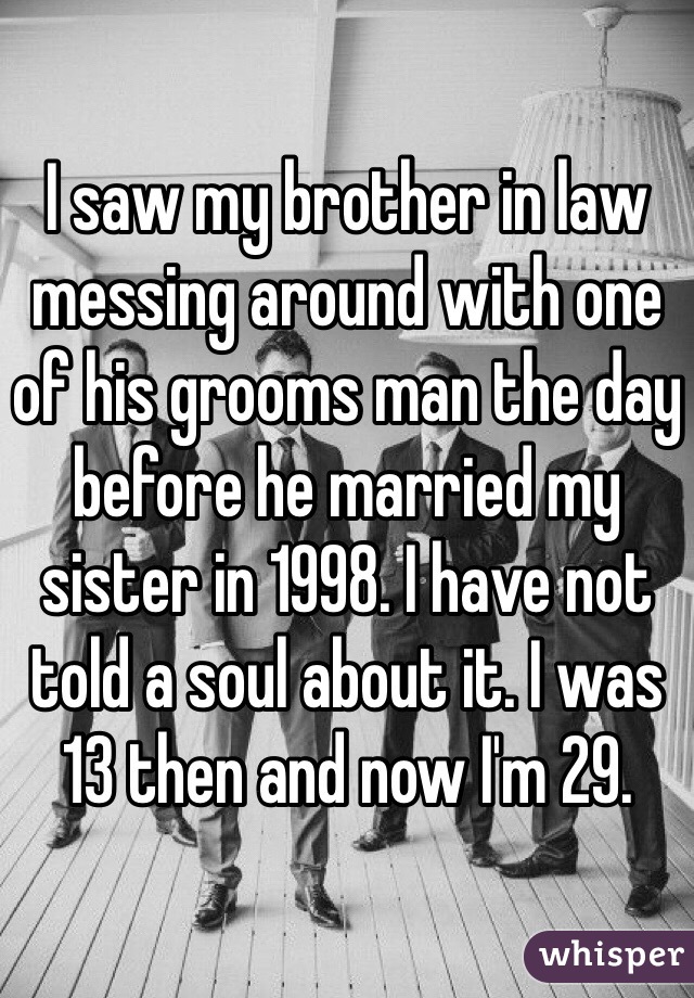 I saw my brother in law messing around with one of his grooms man the day before he married my sister in 1998. I have not told a soul about it. I was 13 then and now I'm 29.
