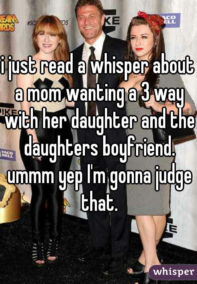 i just read a whisper about a mom wanting a 3 way with her daughter and the daughters boyfriend. ummm yep I'm gonna judge that.