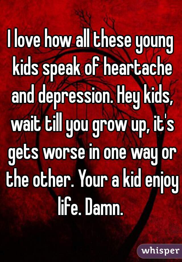 I love how all these young kids speak of heartache and depression. Hey kids, wait till you grow up, it's gets worse in one way or the other. Your a kid enjoy life. Damn. 