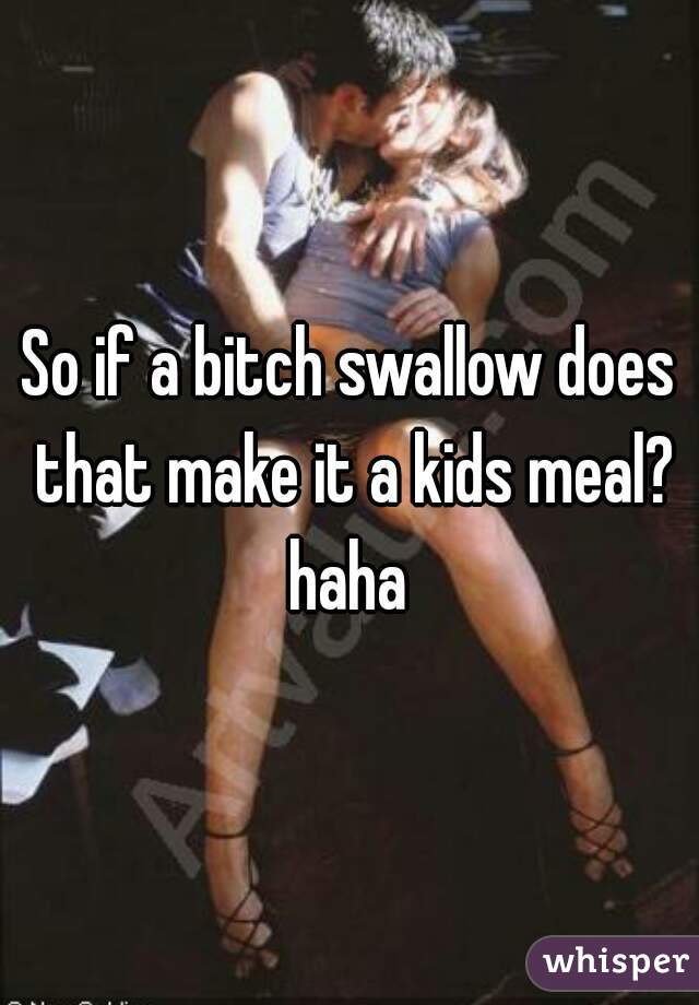 So if a bitch swallow does that make it a kids meal? haha 