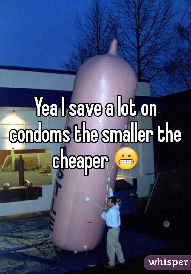 Yea I save a lot on condoms the smaller the cheaper 😬