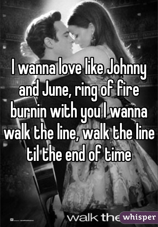 I wanna love like Johnny and June, ring of fire burnin with you I wanna walk the line, walk the line til the end of time 