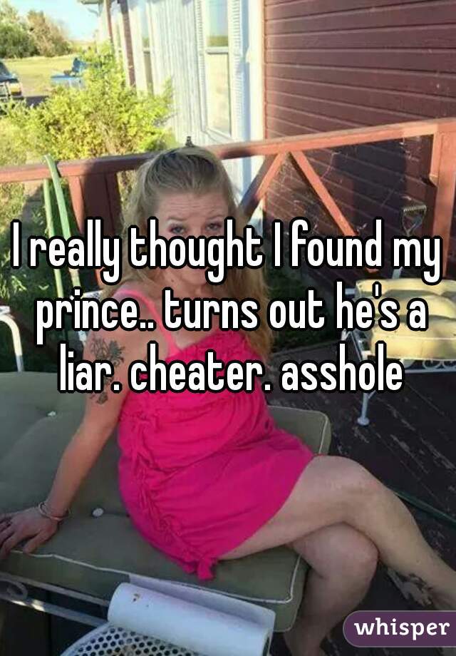 I really thought I found my prince.. turns out he's a liar. cheater. asshole
