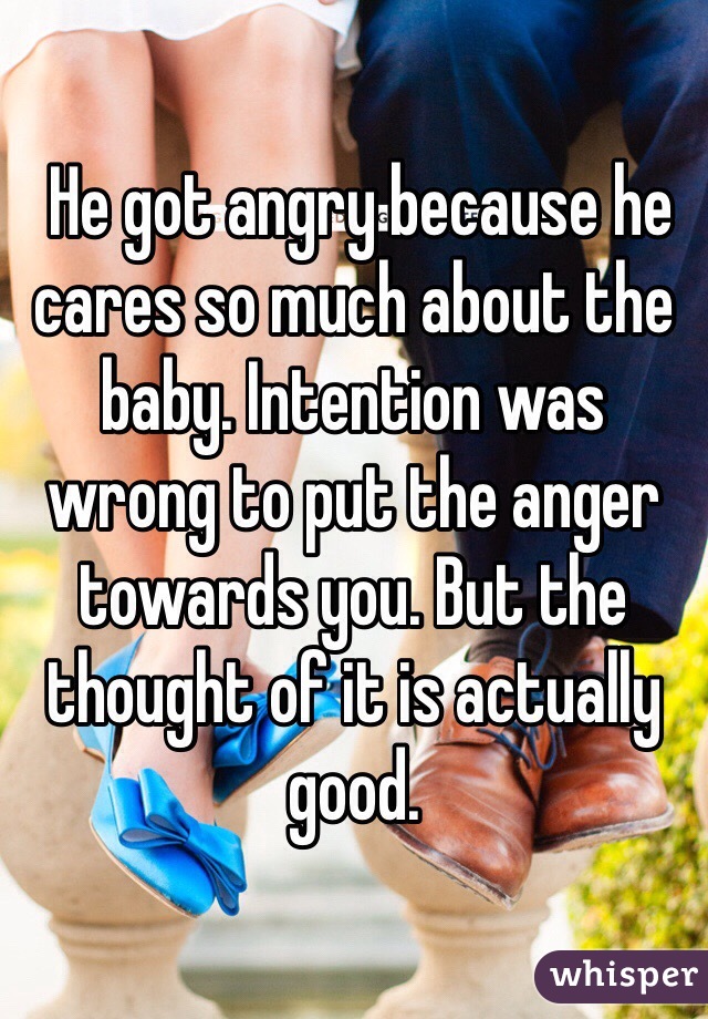  He got angry because he cares so much about the baby. Intention was wrong to put the anger towards you. But the thought of it is actually good. 