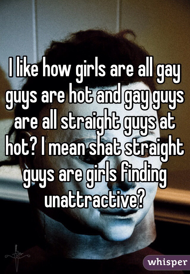 I like how girls are all gay guys are hot and gay guys are all straight guys at hot? I mean shat straight guys are girls finding unattractive?