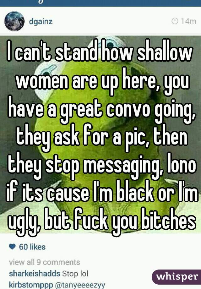 I can't stand how shallow women are up here, you have a great convo going, they ask for a pic, then they stop messaging, Iono if its cause I'm black or I'm ugly, but fuck you bitches