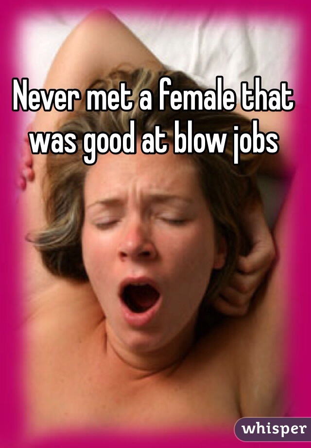 Never met a female that was good at blow jobs