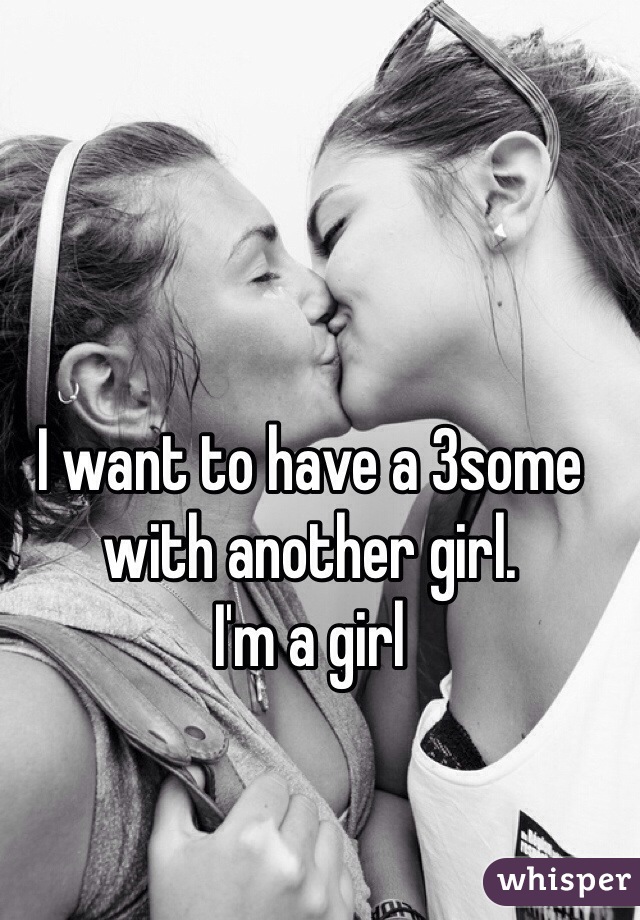 I want to have a 3some with another girl. 
I'm a girl 