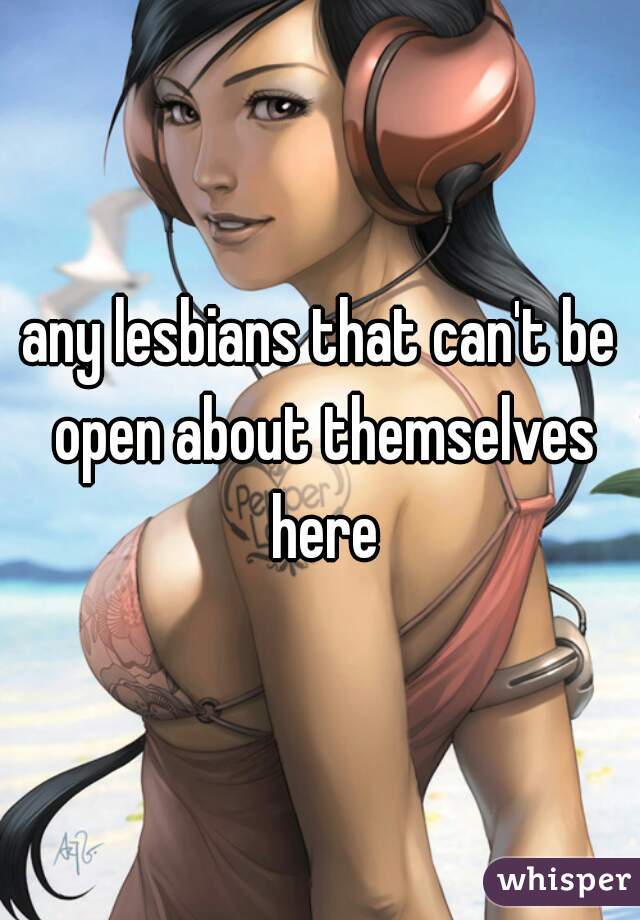 any lesbians that can't be open about themselves here