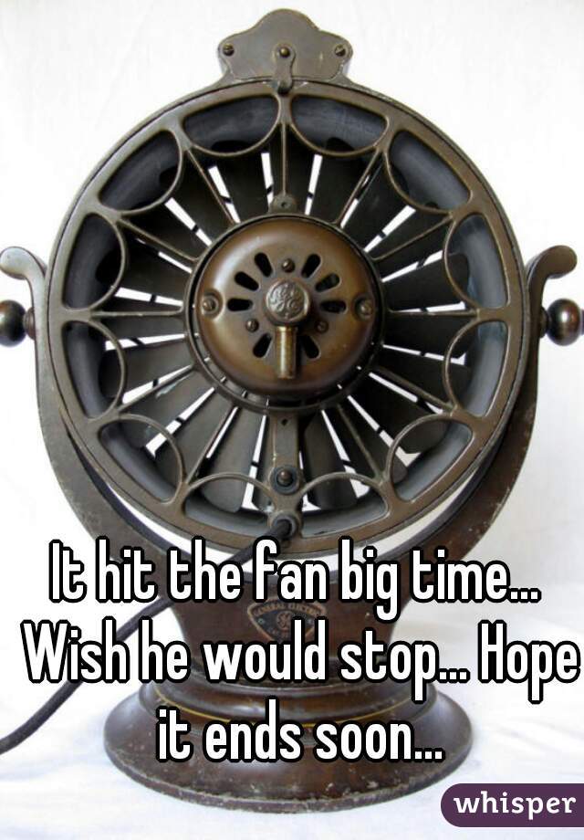 It hit the fan big time... Wish he would stop... Hope it ends soon...