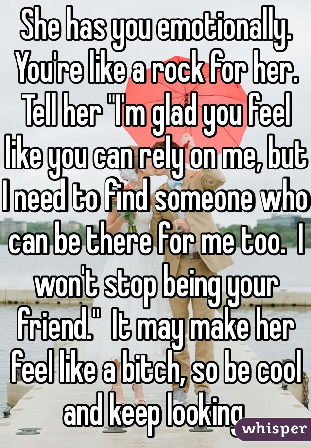 She has you emotionally.  You're like a rock for her.  Tell her "I'm glad you feel like you can rely on me, but I need to find someone who can be there for me too.  I won't stop being your friend."  It may make her feel like a bitch, so be cool and keep looking.