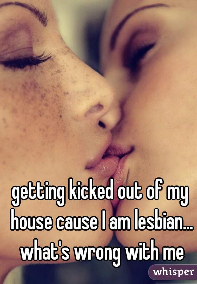 getting kicked out of my house cause I am lesbian... what's wrong with me