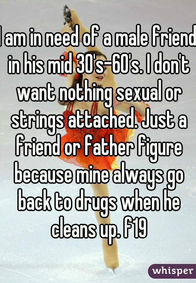 I am in need of a male friend in his mid 30's-60's. I don't want nothing sexual or strings attached. Just a friend or father figure because mine always go back to drugs when he cleans up. f19