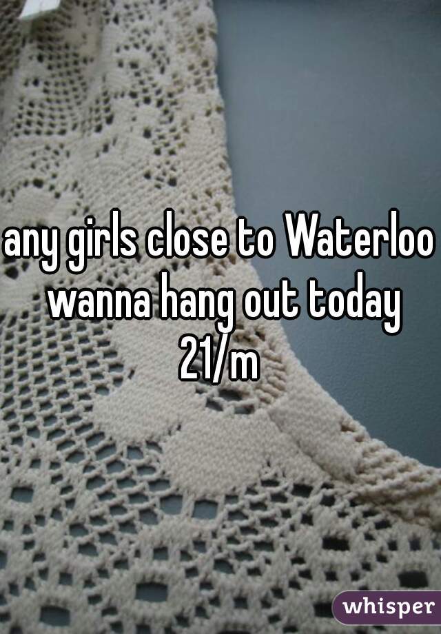 any girls close to Waterloo wanna hang out today 21/m 