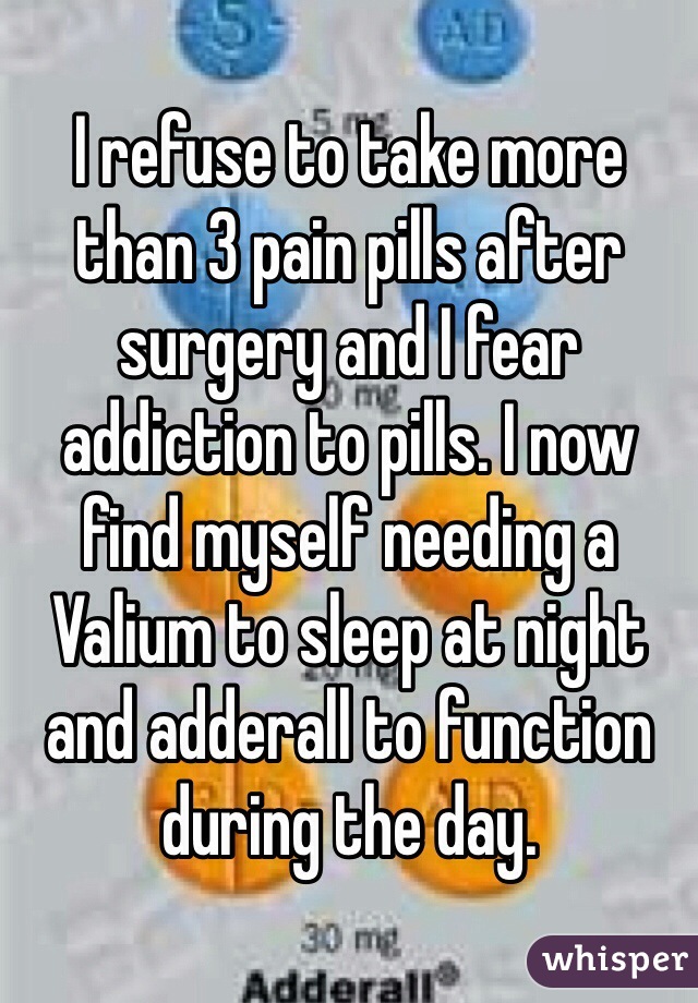 I refuse to take more than 3 pain pills after surgery and I fear addiction to pills. I now find myself needing a Valium to sleep at night and adderall to function during the day. 