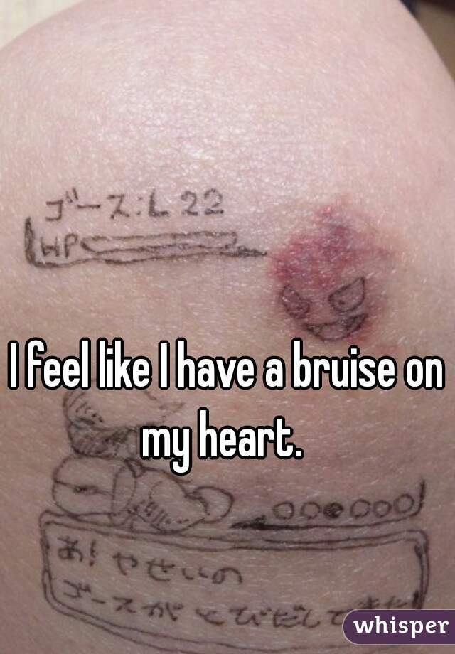 I feel like I have a bruise on my heart.  