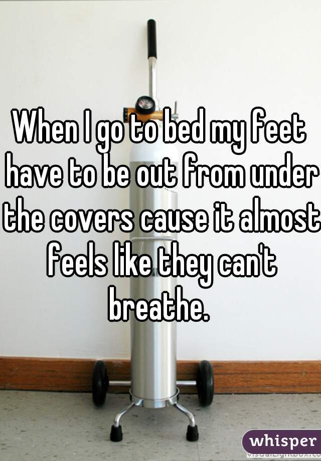 When I go to bed my feet have to be out from under the covers cause it almost feels like they can't breathe. 