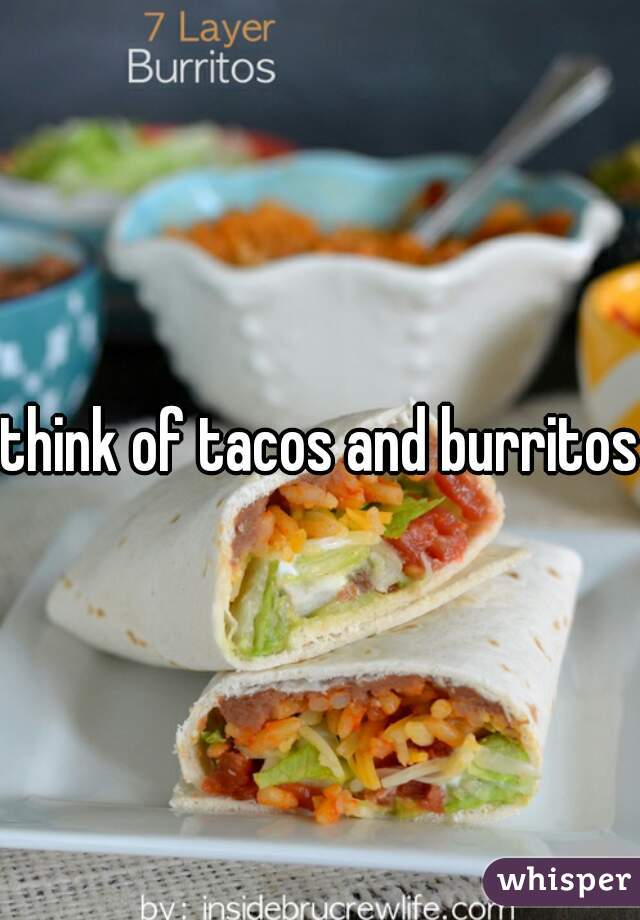 think of tacos and burritos 
