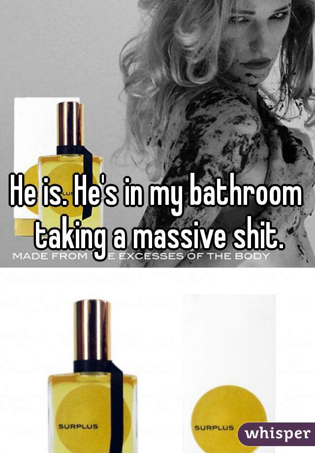He is. He's in my bathroom taking a massive shit.