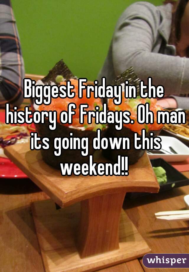 Biggest Friday in the history of Fridays. Oh man its going down this weekend!! 