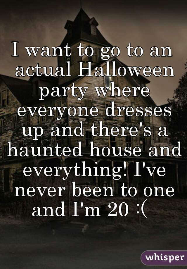 I want to go to an actual Halloween party where everyone dresses up and there's a haunted house and everything! I've never been to one and I'm 20 :(  