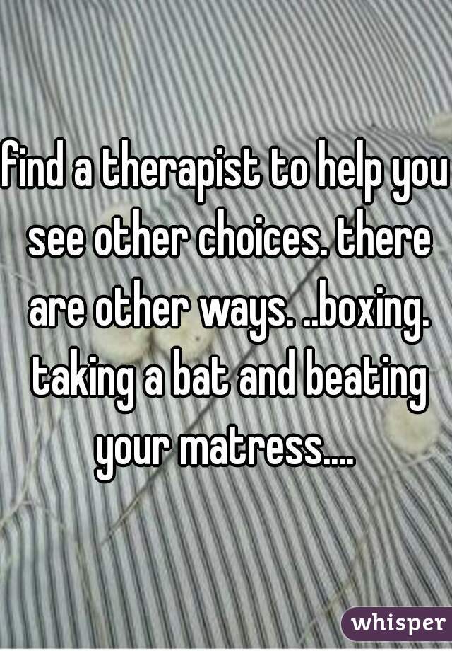 find a therapist to help you see other choices. there are other ways. ..boxing. taking a bat and beating your matress.... 