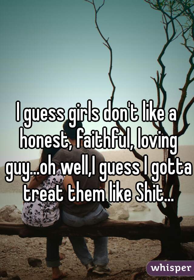 I guess girls don't like a honest, faithful, loving guy...oh well,I guess I gotta treat them like Shit...