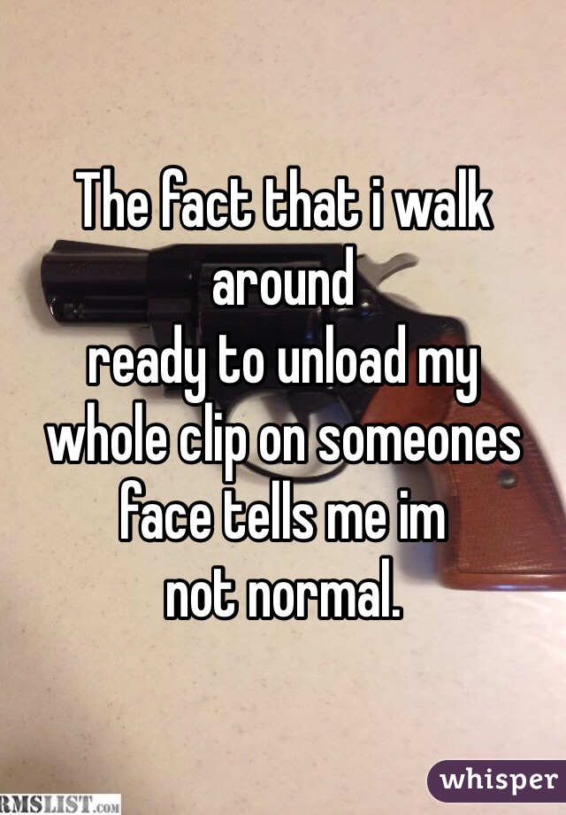 The fact that i walk around
ready to unload my 
whole clip on someones
face tells me im 
not normal.