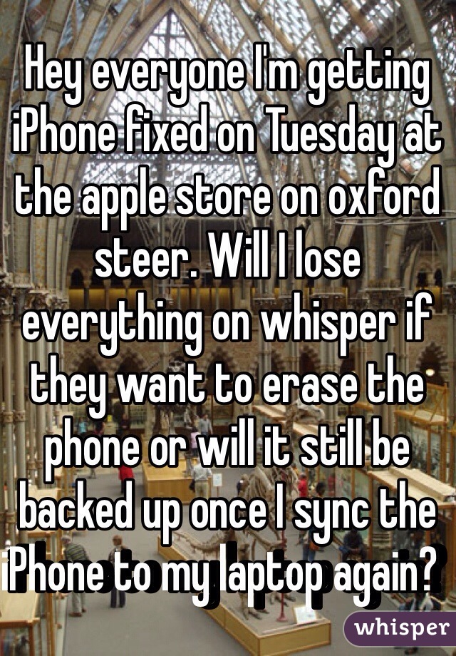 Hey everyone I'm getting iPhone fixed on Tuesday at the apple store on oxford steer. Will I lose everything on whisper if they want to erase the phone or will it still be backed up once I sync the iPhone to my laptop again?  