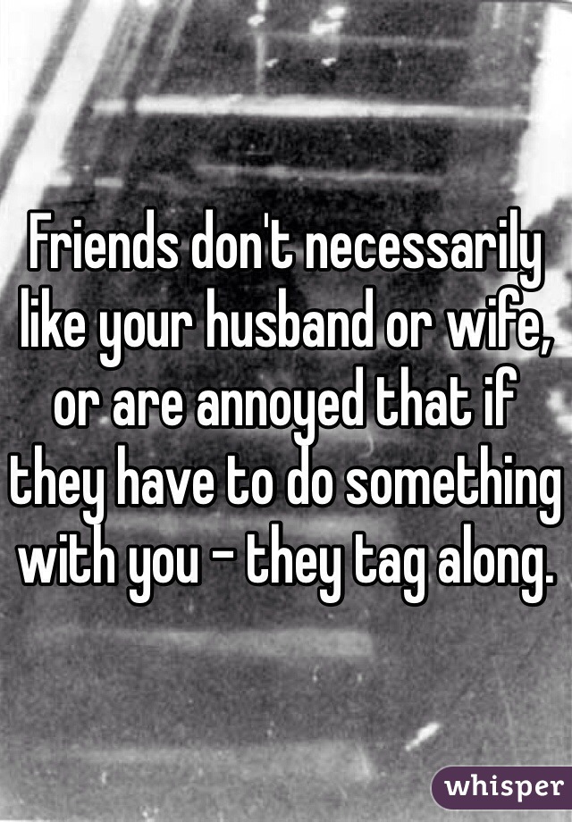 Friends don't necessarily like your husband or wife, or are annoyed that if they have to do something with you - they tag along.