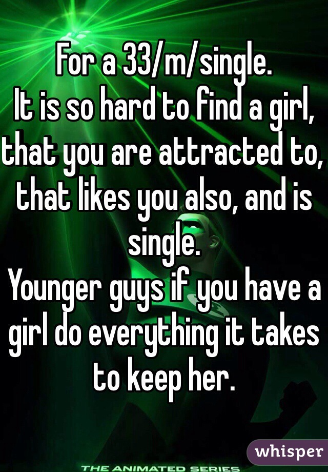 For a 33/m/single.
It is so hard to find a girl, that you are attracted to, that likes you also, and is single.
Younger guys if you have a girl do everything it takes to keep her.
