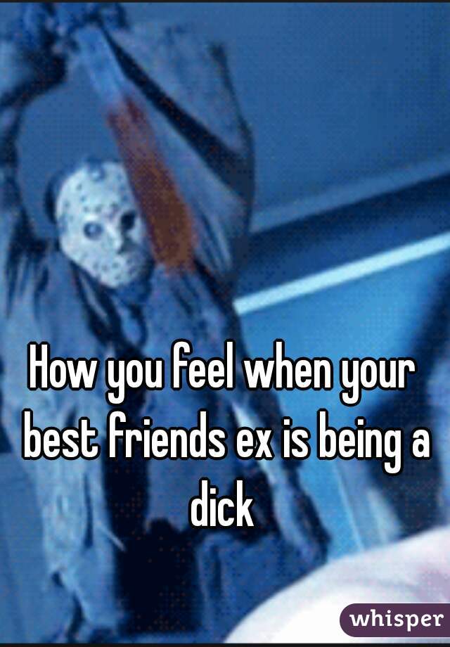 How you feel when your best friends ex is being a dick 
