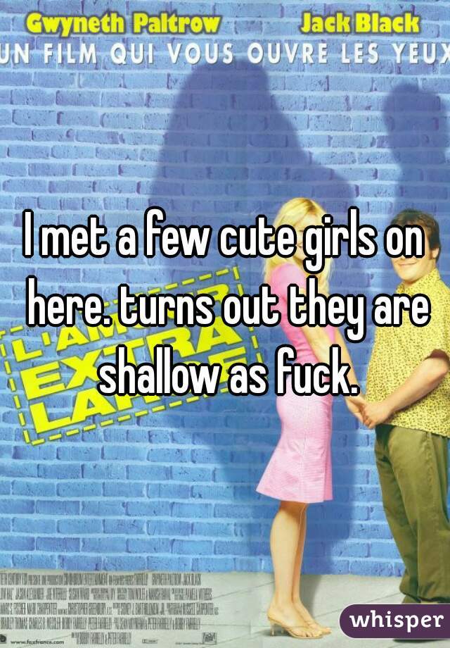 I met a few cute girls on here. turns out they are shallow as fuck.